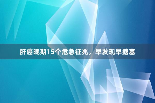 肝癌晚期15个危急征兆，早发现早搪塞