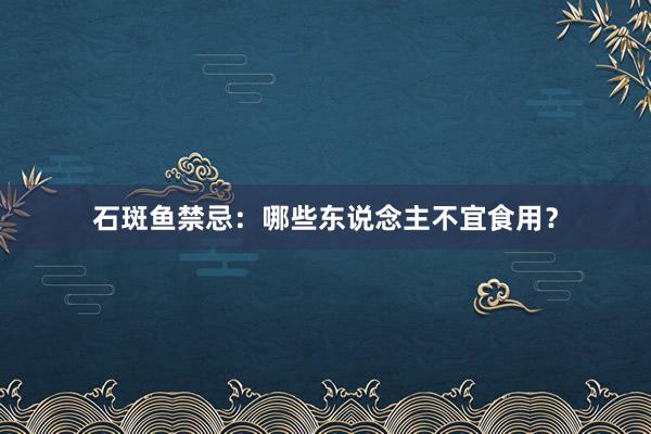 石斑鱼禁忌：哪些东说念主不宜食用？