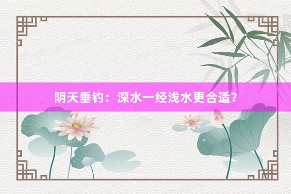 阴天垂钓：深水一经浅水更合适？