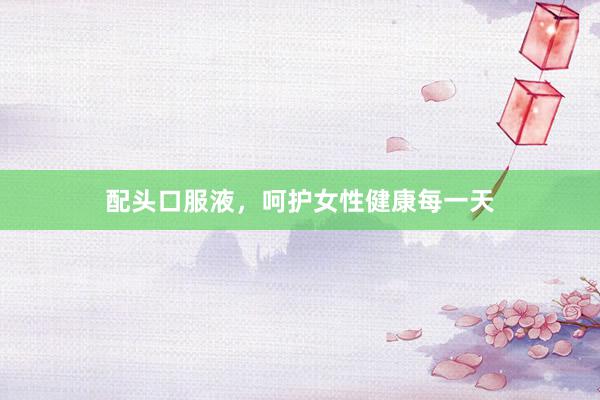 配头口服液，呵护女性健康每一天