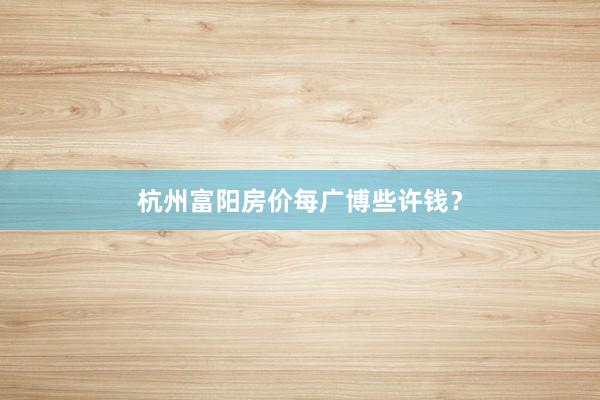 杭州富阳房价每广博些许钱？