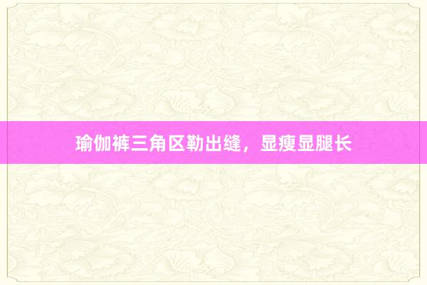 瑜伽裤三角区勒出缝,显瘦显腿长